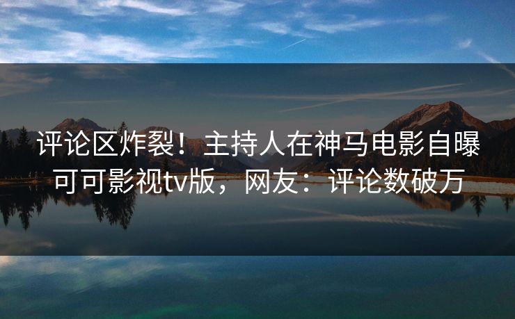 评论区炸裂！主持人在神马电影自曝可可影视tv版，网友：评论数破万