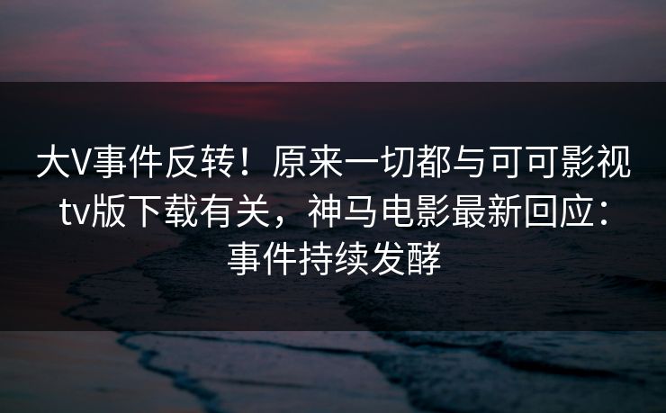 大V事件反转！原来一切都与可可影视tv版下载有关，神马电影最新回应：事件持续发酵