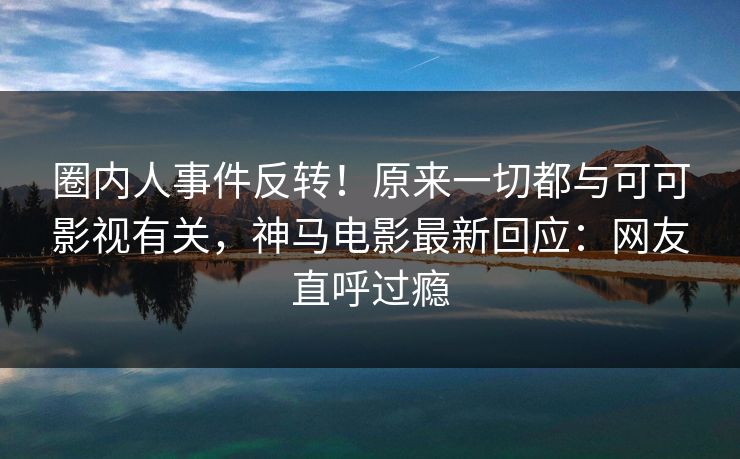 圈内人事件反转!原来一切都与可可影视有关,神马电影最新回应:网友直呼过瘾