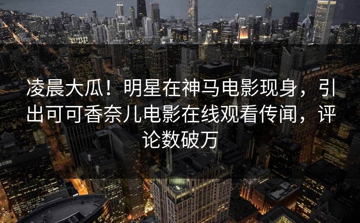 凌晨大瓜!明星在神马电影现身,引出可可香奈儿电影在线观看传闻,评论数破万
