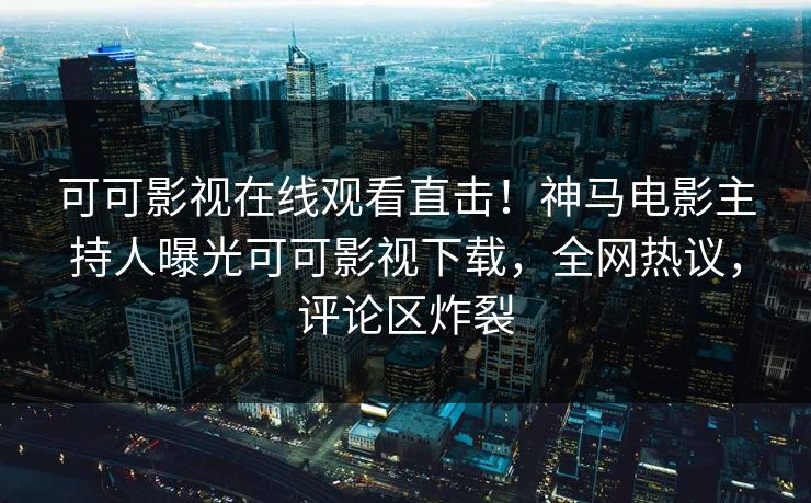 可可影视在线观看直击!神马电影主持人曝光可可影视下载,全网热议,评论区炸裂