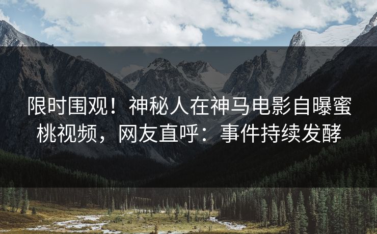 限时围观！神秘人在神马电影自曝蜜桃视频，网友直呼：事件持续发酵