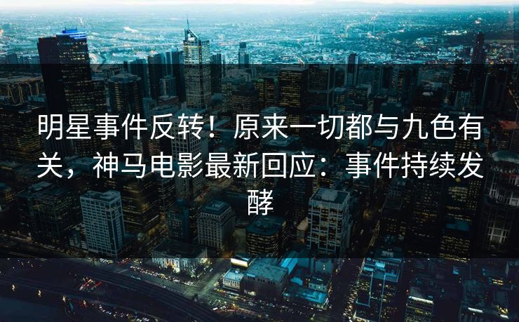 明星事件反转！原来一切都与九色有关，神马电影最新回应：事件持续发酵