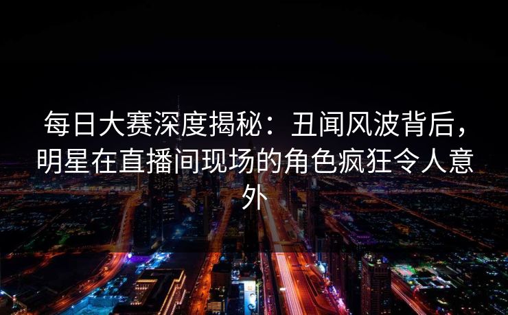 每日大赛深度揭秘：丑闻风波背后，明星在直播间现场的角色疯狂令人意外