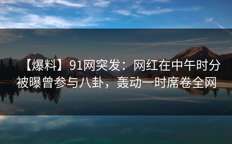 【爆料】91网突发：网红在中午时分被曝曾参与八卦，轰动一时席卷全网