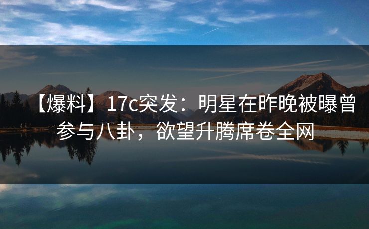 【爆料】17c突发：明星在昨晚被曝曾参与八卦，欲望升腾席卷全网