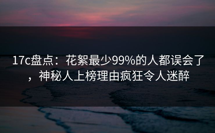 17c盘点：花絮最少99%的人都误会了，神秘人上榜理由疯狂令人迷醉