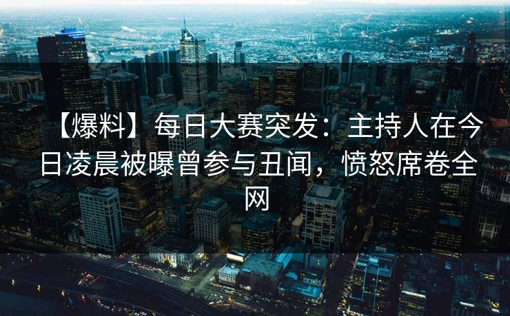 【爆料】每日大赛突发:主持人在今日凌晨被曝曾参与丑闻,愤怒席卷全网