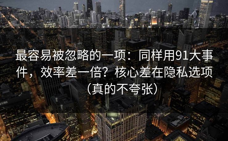 最容易被忽略的一项：同样用91大事件，效率差一倍？核心差在隐私选项（真的不夸张）