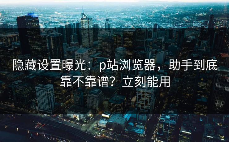 隐藏设置曝光：p站浏览器，助手到底靠不靠谱？立刻能用