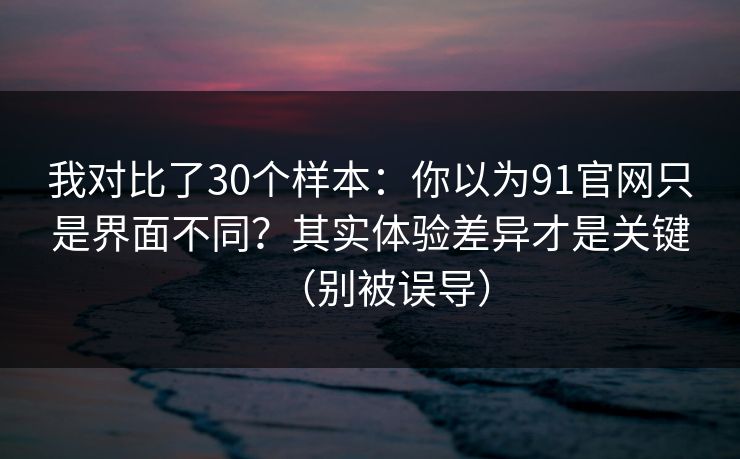 我对比了30个样本：你以为91官网只是界面不同？其实体验差异才是关键（别被误导）