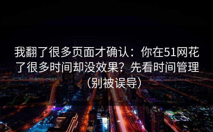 我翻了很多页面才确认:你在51网花了很多时间却没效果?先看时间管理(别被误导) 我翻了很多页面才确认:你在51网花了很多时间却没效果?先看时间管理(别被误导)