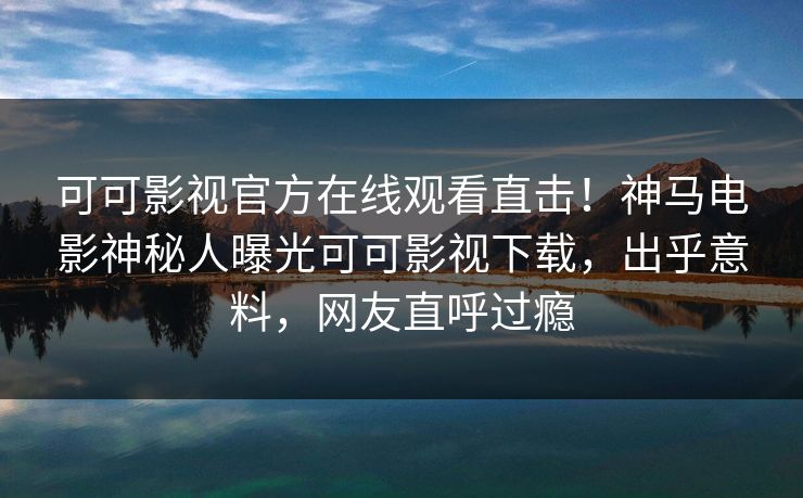 可可影视官方在线观看直击!神马电影神秘人曝光可可影视下载,出乎意料,网友直呼过瘾