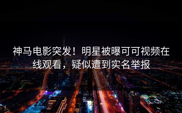 神马电影突发!明星被曝可可视频在线观看,疑似遭到实名举报 第1张 神马电影突发!明星被曝可可视频在线观看,疑似遭到实名举报 第1张