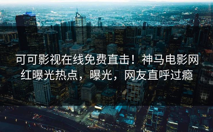 可可影视在线免费直击！神马电影网红曝光热点，曝光，网友直呼过瘾