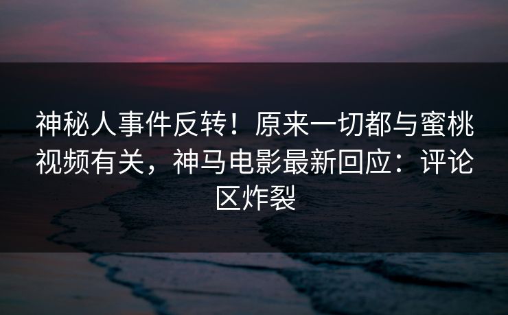 神秘人事件反转！原来一切都与蜜桃视频有关，神马电影最新回应：评论区炸裂  第1张