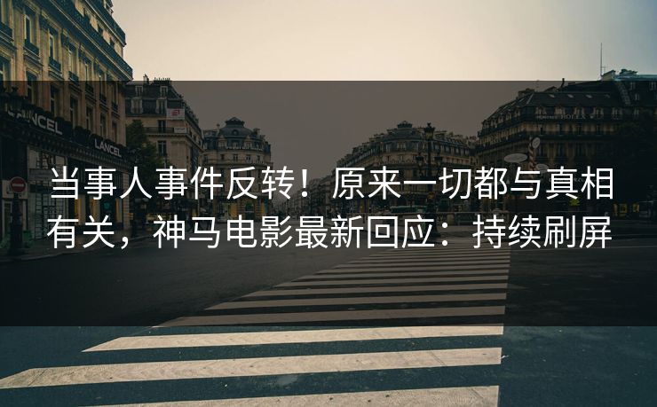 当事人事件反转！原来一切都与真相有关，神马电影最新回应：持续刷屏