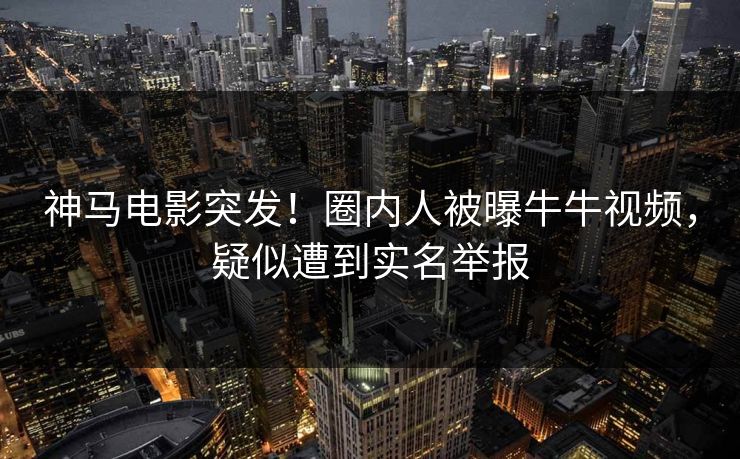 神马电影突发！圈内人被曝牛牛视频，疑似遭到实名举报  第1张