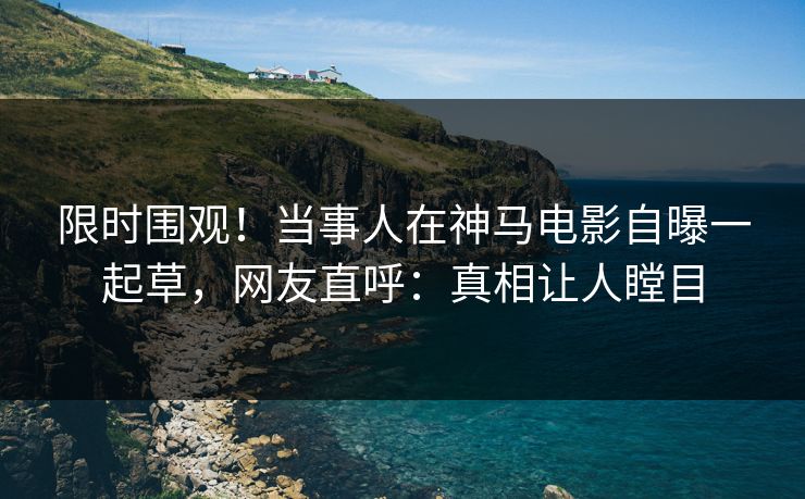 限时围观！当事人在神马电影自曝一起草，网友直呼：真相让人瞠目