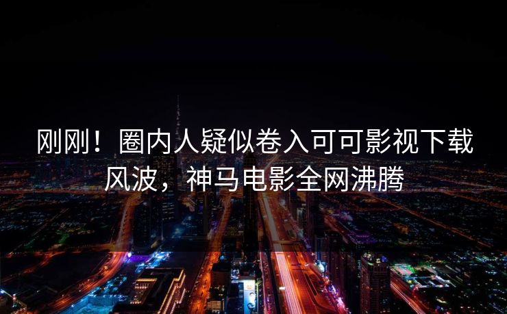 刚刚！圈内人疑似卷入可可影视下载风波，神马电影全网沸腾