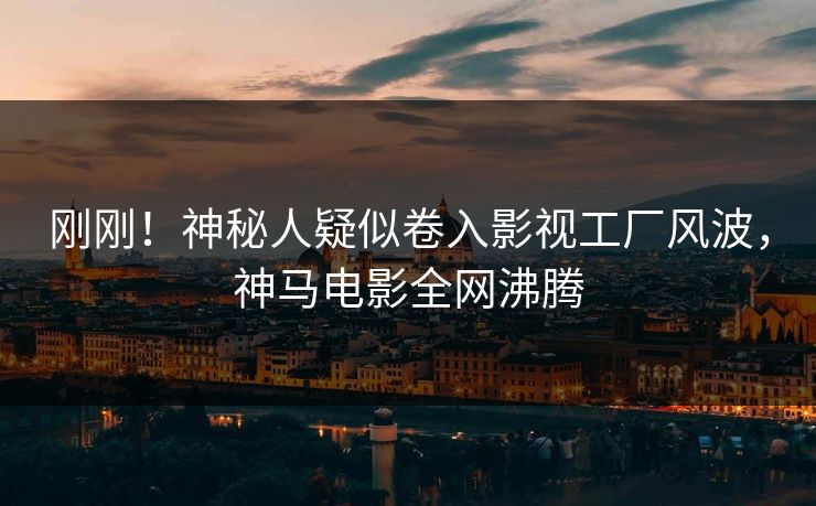 刚刚！神秘人疑似卷入影视工厂风波，神马电影全网沸腾