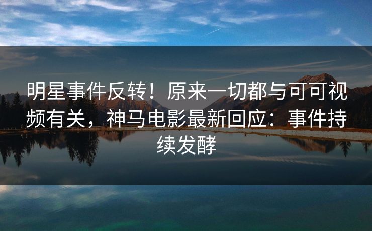 明星事件反转！原来一切都与可可视频有关，神马电影最新回应：事件持续发酵