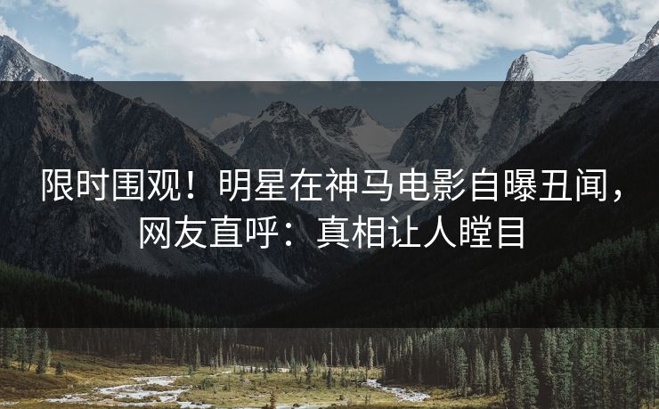 限时围观！明星在神马电影自曝丑闻，网友直呼：真相让人瞠目