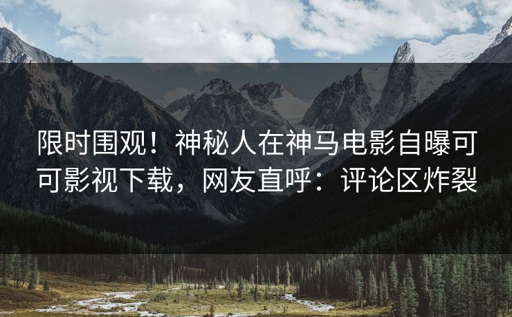 限时围观！神秘人在神马电影自曝可可影视下载，网友直呼：评论区炸裂