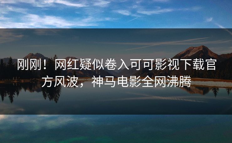 刚刚！网红疑似卷入可可影视下载官方风波，神马电影全网沸腾