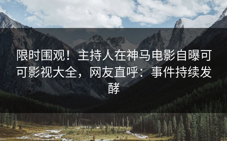 限时围观！主持人在神马电影自曝可可影视大全，网友直呼：事件持续发酵