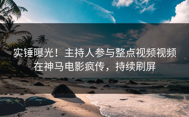 实锤曝光！主持人参与整点视频视频在神马电影疯传，持续刷屏