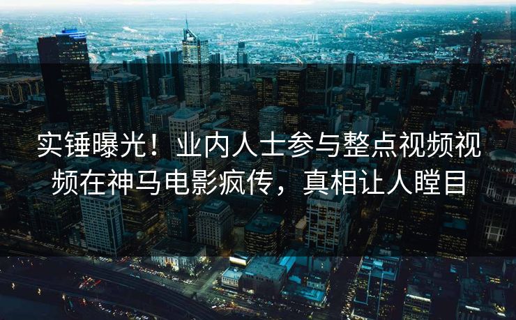实锤曝光！业内人士参与整点视频视频在神马电影疯传，真相让人瞠目