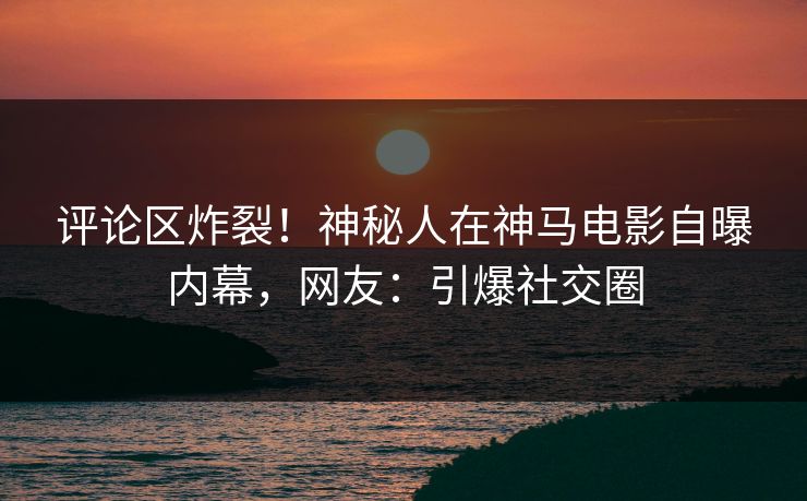 评论区炸裂！神秘人在神马电影自曝内幕，网友：引爆社交圈