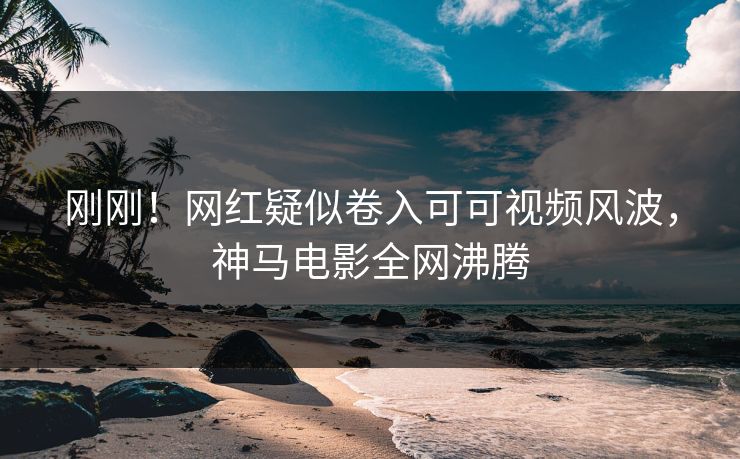 刚刚！网红疑似卷入可可视频风波，神马电影全网沸腾