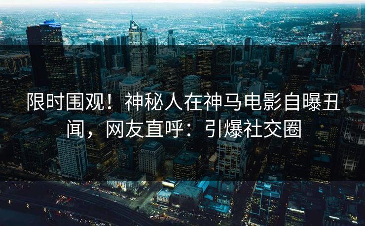 限时围观！神秘人在神马电影自曝丑闻，网友直呼：引爆社交圈