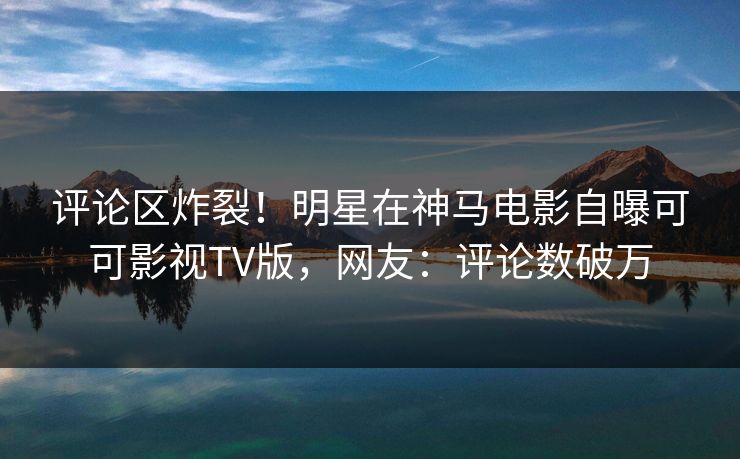评论区炸裂！明星在神马电影自曝可可影视TV版，网友：评论数破万