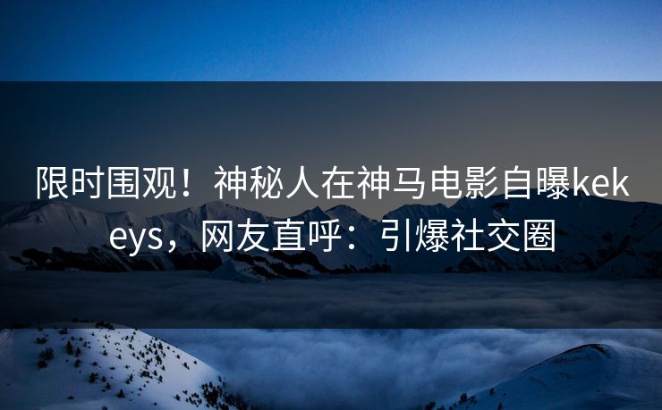 限时围观！神秘人在神马电影自曝kekeys，网友直呼：引爆社交圈