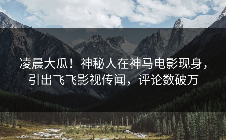 凌晨大瓜！神秘人在神马电影现身，引出飞飞影视传闻，评论数破万