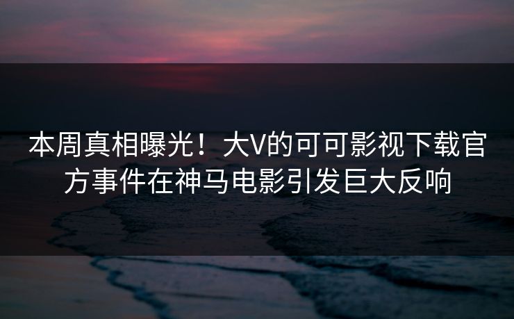 本周真相曝光！大V的可可影视下载官方事件在神马电影引发巨大反响