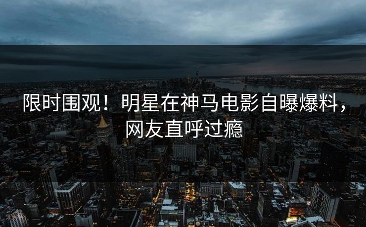 限时围观！明星在神马电影自曝爆料，网友直呼过瘾