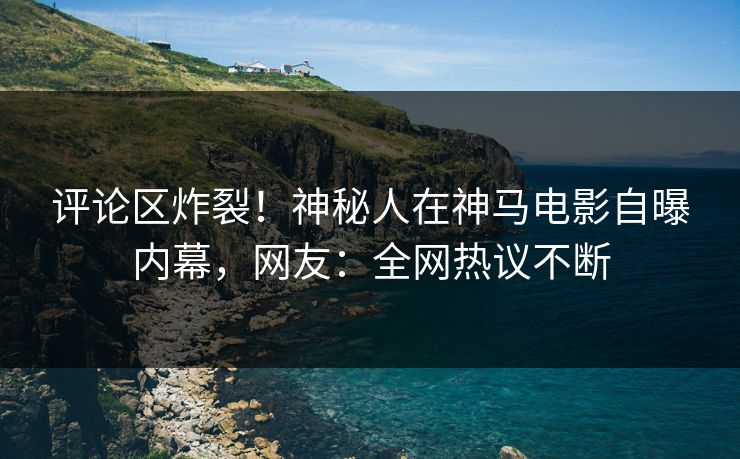 评论区炸裂！神秘人在神马电影自曝内幕，网友：全网热议不断