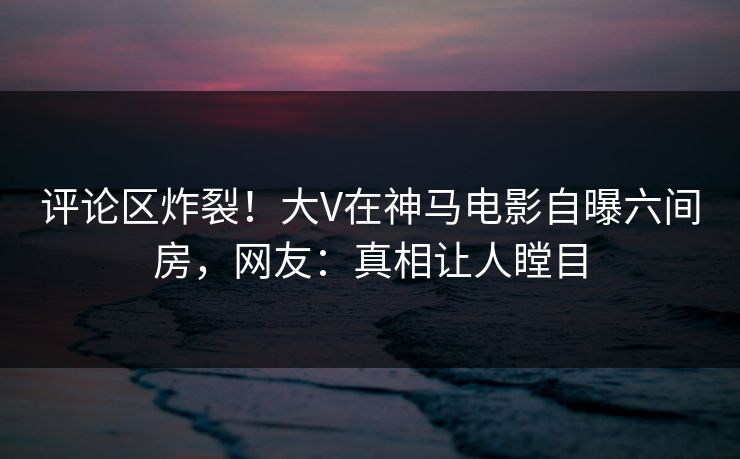 评论区炸裂！大V在神马电影自曝六间房，网友：真相让人瞠目