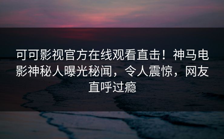 可可影视官方在线观看直击！神马电影神秘人曝光秘闻，令人震惊，网友直呼过瘾