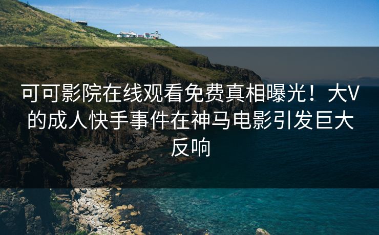可可影院在线观看免费真相曝光！大V的成人快手事件在神马电影引发巨大反响