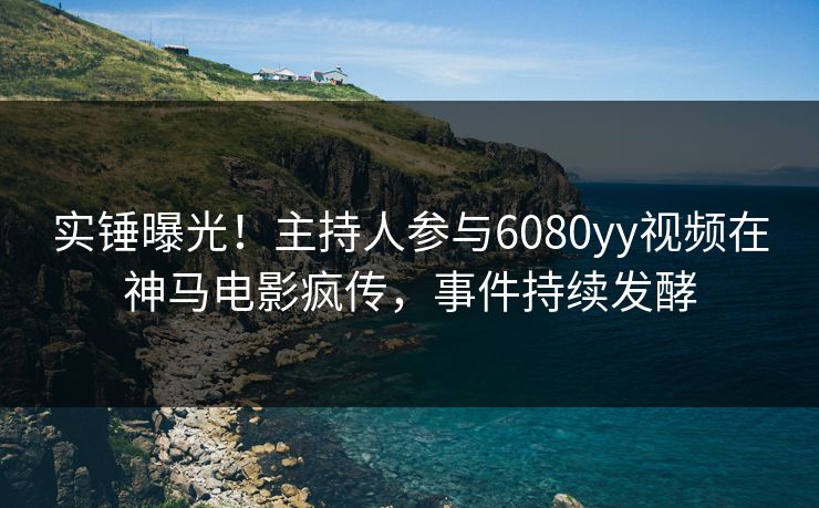 实锤曝光！主持人参与6080yy视频在神马电影疯传，事件持续发酵