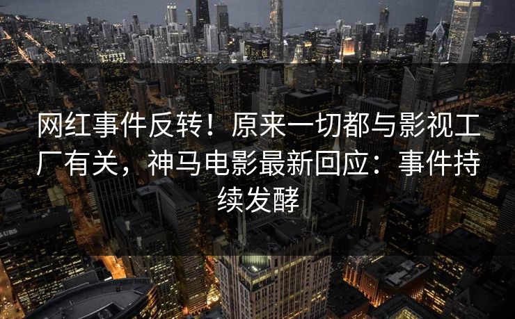网红事件反转！原来一切都与影视工厂有关，神马电影最新回应：事件持续发酵