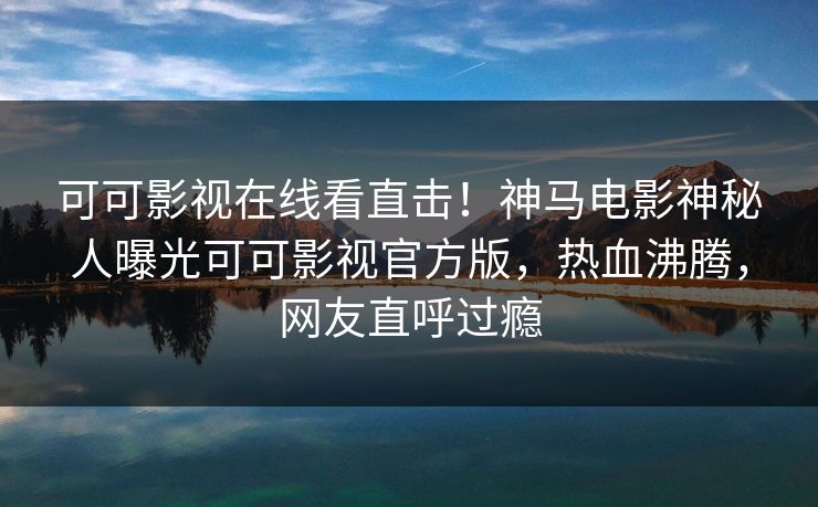 可可影视在线看直击！神马电影神秘人曝光可可影视官方版，热血沸腾，网友直呼过瘾