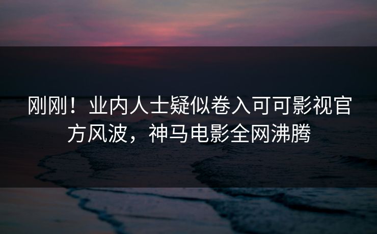 刚刚！业内人士疑似卷入可可影视官方风波，神马电影全网沸腾