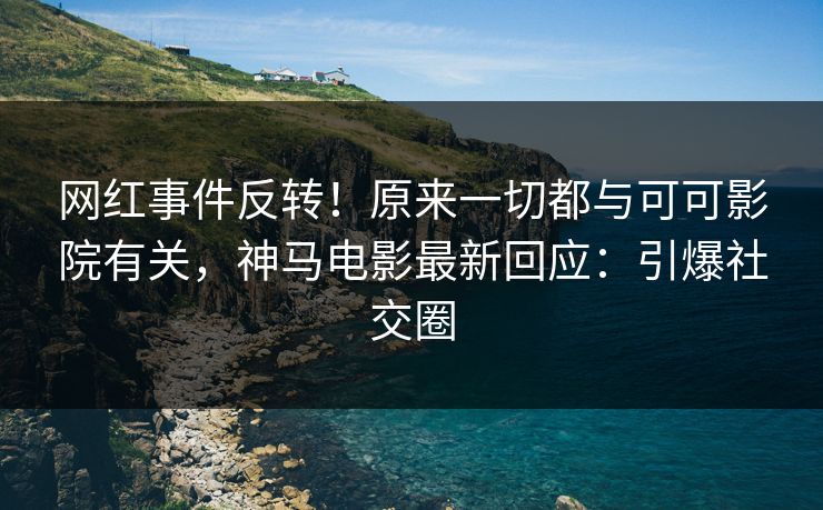 网红事件反转！原来一切都与可可影院有关，神马电影最新回应：引爆社交圈