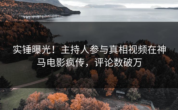 实锤曝光！主持人参与真相视频在神马电影疯传，评论数破万